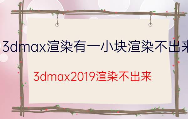 3dmax渲染有一小块渲染不出来 3dmax2019渲染不出来？